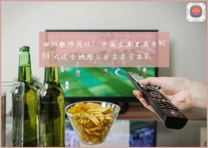 回归教师岗位！中国女库里离开WCBA 大运会她用三分击杀日本队
