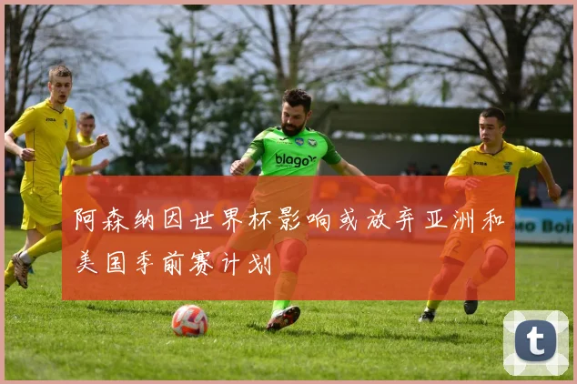阿森纳因世界杯影响或放弃亚洲和美国季前赛计划