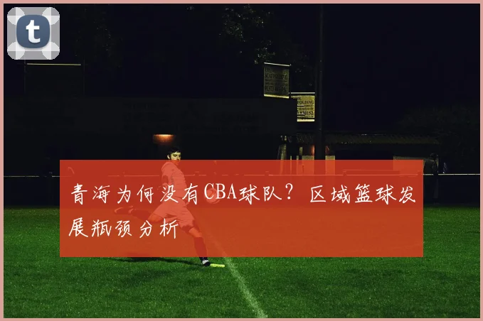 青海为何没有CBA球队？区域篮球发展瓶颈分析