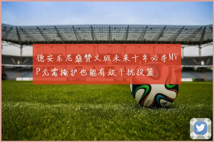 德安东尼盛赞文班未来十年必夺MVP无需掩护也能有效干扰投篮